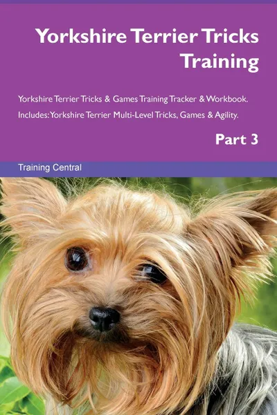 Обложка книги Yorkshire Terrier Tricks Training Yorkshire Terrier Tricks . Games Training Tracker . Workbook.  Includes. Yorkshire Terrier Multi-Level Tricks, Games . Agility. Part 3, Training Central