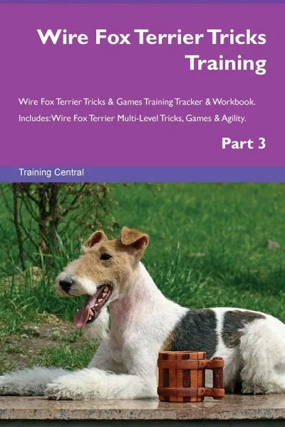 Обложка книги Wire Fox Terrier Tricks Training Wire Fox Terrier Tricks . Games Training Tracker . Workbook.  Includes. Wire Fox Terrier Multi-Level Tricks, Games . Agility. Part 3, Training Central