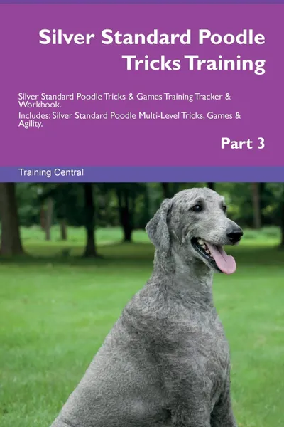 Обложка книги Silver Standard Poodle Tricks Training Silver Standard Poodle Tricks . Games Training Tracker . Workbook.  Includes. Silver Standard Poodle Multi-Level Tricks, Games . Agility. Part 3, Training Central