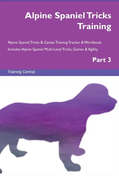 Обложка книги Alpine Spaniel Tricks Training Alpine Spaniel Tricks . Games Training Tracker . Workbook.  Includes. Alpine Spaniel Multi-Level Tricks, Games . Agility. Part 3, Training Central