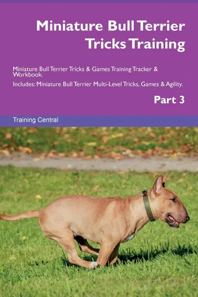 Обложка книги Miniature Bull Terrier Tricks Training Miniature Bull Terrier Tricks . Games Training Tracker . Workbook.  Includes. Miniature Bull Terrier Multi-Level Tricks, Games . Agility. Part 3, Training Central