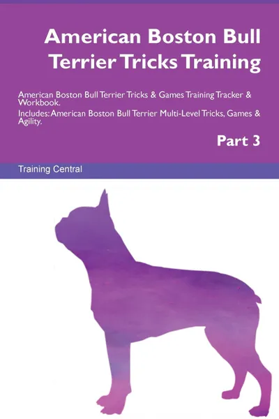 Обложка книги American Boston Bull Terrier Tricks Training American Boston Bull Terrier Tricks . Games Training Tracker . Workbook.  Includes. American Boston Bull Terrier Multi-Level Tricks, Games . Agility. Part 3, Training Central