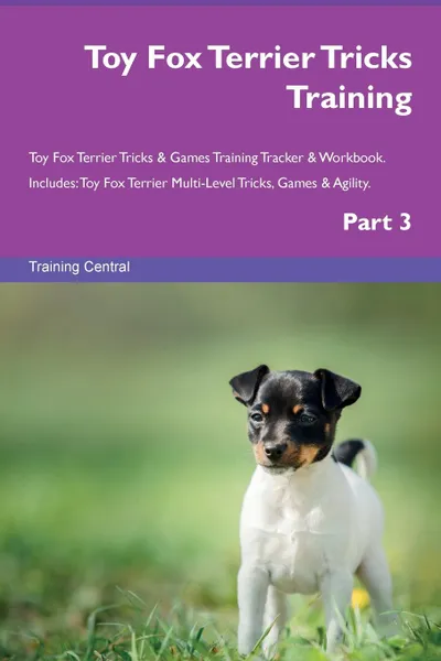 Обложка книги Toy Fox Terrier Tricks Training Toy Fox Terrier Tricks . Games Training Tracker . Workbook.  Includes. Toy Fox Terrier Multi-Level Tricks, Games . Agility. Part 3, Training Central