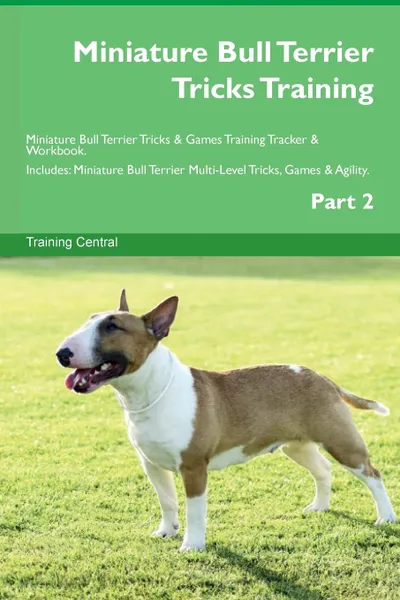 Обложка книги Miniature Bull Terrier Tricks Training Miniature Bull Terrier Tricks . Games Training Tracker . Workbook.  Includes. Miniature Bull Terrier Multi-Level Tricks, Games . Agility. Part 2, Training Central