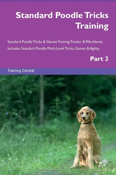 Обложка книги Standard Poodle Tricks Training Standard Poodle Tricks . Games Training Tracker . Workbook.  Includes. Standard Poodle Multi-Level Tricks, Games . Agility. Part 3, Training Central