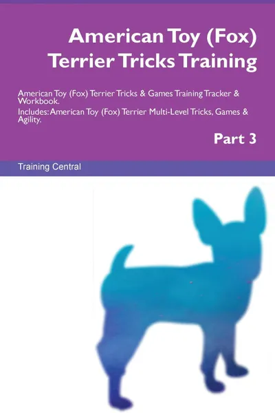 Обложка книги American Toy (Fox) Terrier Tricks Training American Toy (Fox) Terrier Tricks . Games Training Tracker . Workbook.  Includes. American Toy (Fox) Terrier Multi-Level Tricks, Games . Agility. Part 3, Training Central