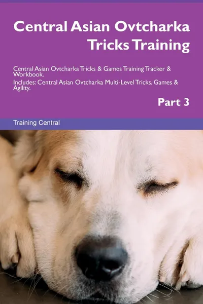 Обложка книги Central Asian Ovtcharka Tricks Training Central Asian Ovtcharka Tricks . Games Training Tracker . Workbook.  Includes. Central Asian Ovtcharka Multi-Level Tricks, Games . Agility. Part 3, Training Central