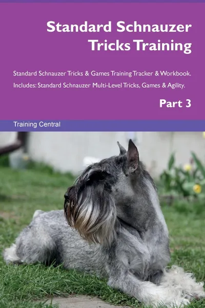 Обложка книги Standard Schnauzer Tricks Training Standard Schnauzer Tricks . Games Training Tracker . Workbook.  Includes. Standard Schnauzer Multi-Level Tricks, Games . Agility. Part 3, Training Central