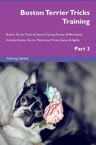 Обложка книги Boston Terrier Tricks Training Boston Terrier Tricks . Games Training Tracker . Workbook.  Includes. Boston Terrier Multi-Level Tricks, Games . Agility. Part 3, Training Central