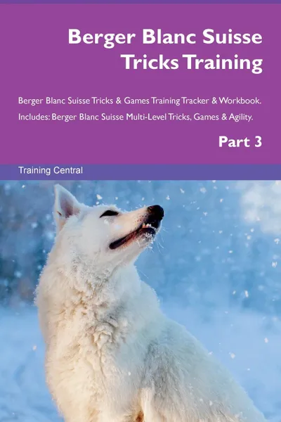 Обложка книги Berger Blanc Suisse Tricks Training Berger Blanc Suisse Tricks . Games Training Tracker . Workbook.  Includes. Berger Blanc Suisse Multi-Level Tricks, Games . Agility. Part 3, Training Central