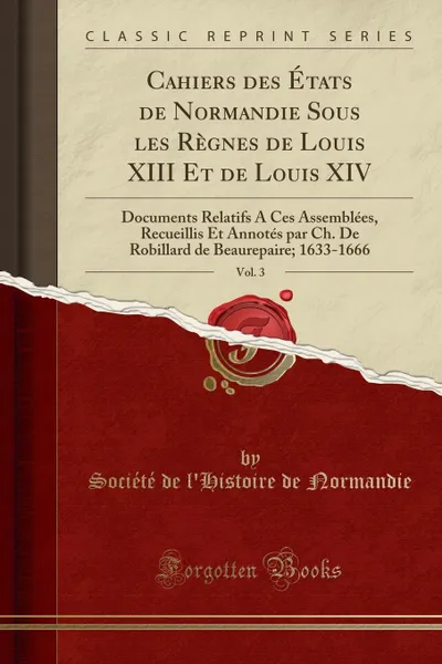 Обложка книги Cahiers des Etats de Normandie Sous les Regnes de Louis XIII Et de Louis XIV, Vol. 3. Documents Relatifs A Ces Assemblees, Recueillis Et Annotes par Ch. De Robillard de Beaurepaire; 1633-1666 (Classic Reprint), Société de l'Histoire de Normandie
