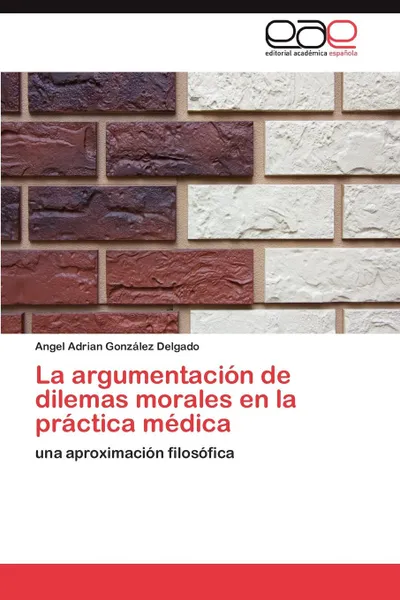 Обложка книги La Argumentacion de Dilemas Morales En La Practica Medica, Angel Adrian Gonz Lez Delgado, Angel Adrian Gonzalez Delgado