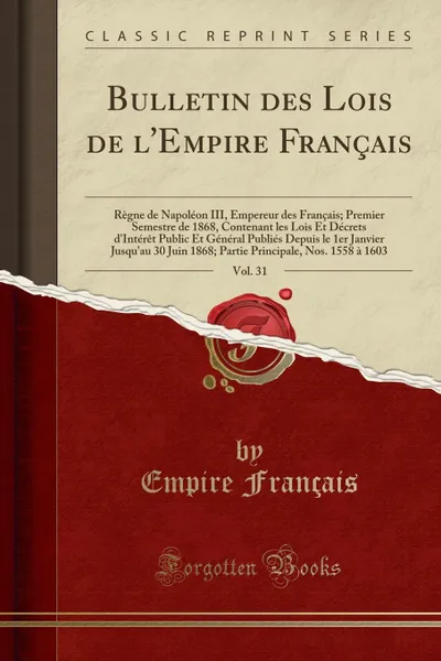 Обложка книги Bulletin des Lois de l.Empire Francais, Vol. 31. Regne de Napoleon III, Empereur des Francais; Premier Semestre de 1868, Contenant les Lois Et Decrets d.Interet Public Et General Publies Depuis le 1er Janvier Jusqu.au 30 Juin 1868; Partie Princi, Empire Français