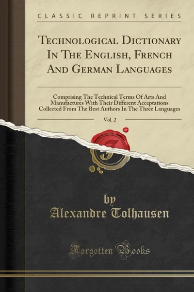 Обложка книги Technological Dictionary In The English, French And German Languages, Vol. 2. Comprising The Technical Terms Of Arts And Manufactures With Their Different Acceptations Collected From The Best Authors In The Three Languages (Classic Reprint), Alexandre Tolhausen