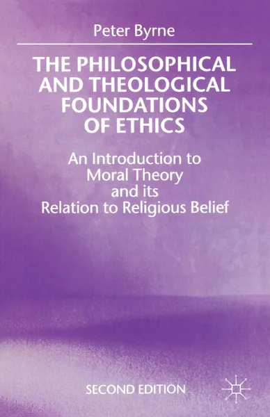 Обложка книги The Philosophical and Theological Foundations of Ethics. An Introduction to Moral Theory and Its Relation to Religious Belief, Peter Byrne