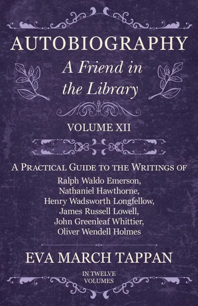 Обложка книги Autobiography - A Friend in the Library - Volume XII - A Practical Guide to the Writings of Ralph Waldo Emerson, Nathaniel Hawthorne, Henry Wadsworth Longfellow, James Russell Lowell, John Greenleaf Whittier, Oliver Wendell Holmes - In Twelve Volumes, Eva March Tappan