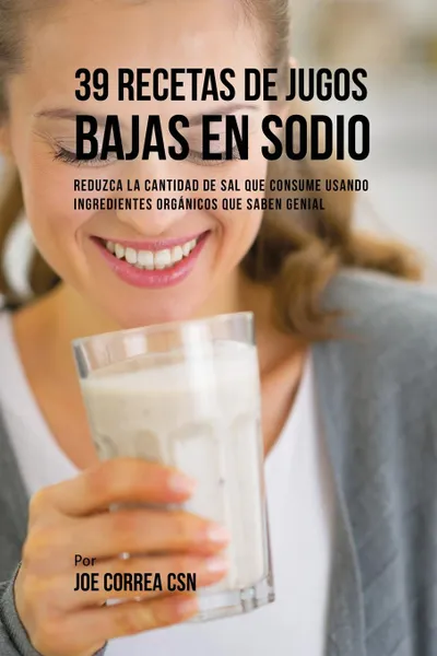 Обложка книги 39 Recetas de Jugos Bajas En Sodio. Reduzca la Cantidad de Sal Que Consume Usando Ingredientes Organicos Que Saben Genial, Joe Correa