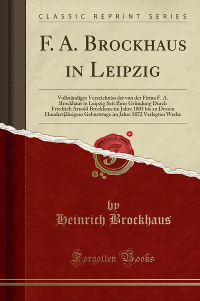Обложка книги F. A. Brockhaus in Leipzig. Vollstandiges Verzeichniss der von der Firma F. A. Brockhaus in Leipzig Seit Ihrer Grundung Durch Friedrich Arnold Brockhaus im Jahre 1805 bis zu Dessen Hundertjahrigem Geburtstage im Jahre 1872 Verlegten Werke, Heinrich Brockhaus