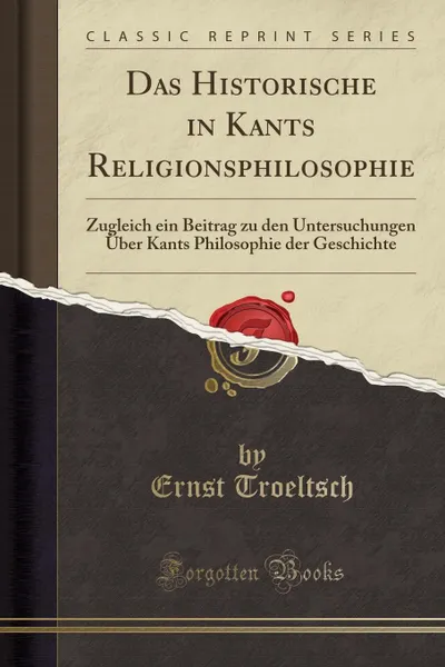 Обложка книги Das Historische in Kants Religionsphilosophie. Zugleich ein Beitrag zu den Untersuchungen Uber Kants Philosophie der Geschichte (Classic Reprint), Ernst Troeltsch