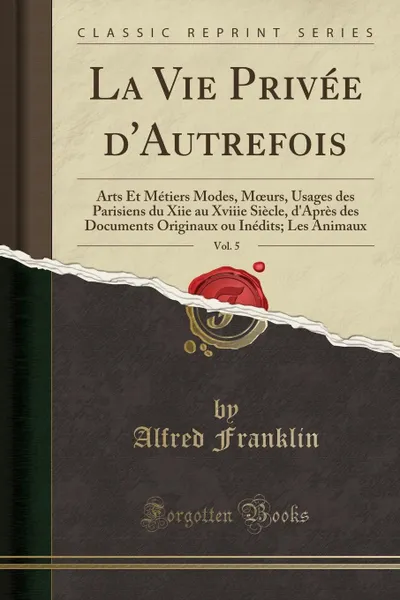 Обложка книги La Vie Privee d.Autrefois, Vol. 5. Arts Et Metiers Modes, Moeurs, Usages des Parisiens du Xiie au Xviiie Siecle, d.Apres des Documents Originaux ou Inedits; Les Animaux (Classic Reprint), Alfred Franklin