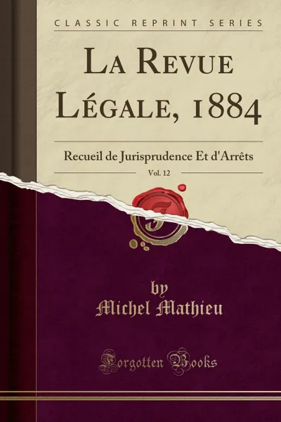 Обложка книги La Revue Legale, 1884, Vol. 12. Recueil de Jurisprudence Et d.Arrets (Classic Reprint), Michel Mathieu