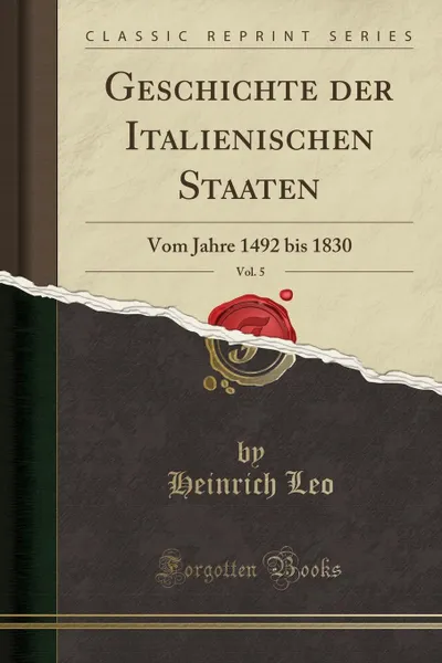 Обложка книги Geschichte der Italienischen Staaten, Vol. 5. Vom Jahre 1492 bis 1830 (Classic Reprint), Heinrich Leo