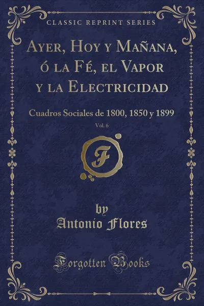 Обложка книги Ayer, Hoy y Manana, o la Fe, el Vapor y la Electricidad, Vol. 6. Cuadros Sociales de 1800, 1850 y 1899 (Classic Reprint), Antonio Flores