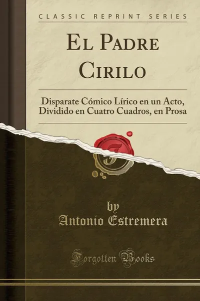 Обложка книги El Padre Cirilo. Disparate Comico Lirico en un Acto, Dividido en Cuatro Cuadros, en Prosa (Classic Reprint), Antonio Estremera