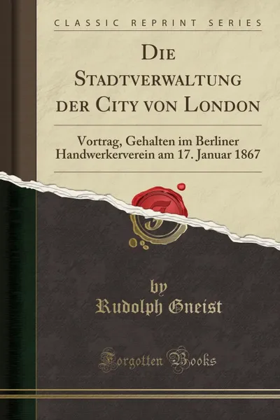 Обложка книги Die Stadtverwaltung der City von London. Vortrag, Gehalten im Berliner Handwerkerverein am 17. Januar 1867 (Classic Reprint), Rudolph Gneist