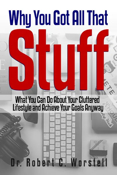 Обложка книги Why You Got All That Stuff. What You Can Do About Your Cluttered Lifestyle and Achieve Your Goals Anyway, Dr. Robert C. Worstell