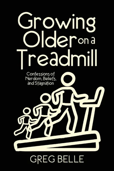 Обложка книги Growing Older on a Treadmill. Confessions of Nerdom, Beliefs, and Stagnation, Greg Belle