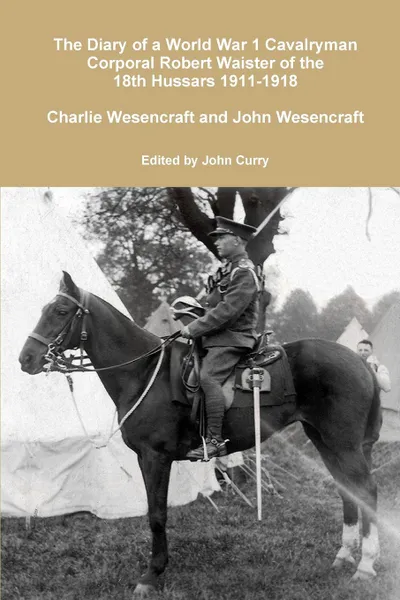 Обложка книги The Diary of a World War 1 Cavalryman Corporal Robert Waister of the 18th Hussars 1911-1918, John Curry, Charlie Wesencraft, John Wesencraft