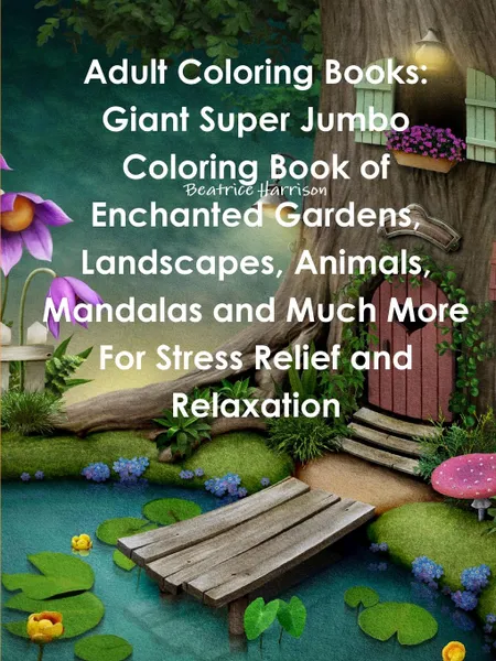 Обложка книги Adult Coloring Books. Giant Super Jumbo Coloring Book of Enchanted Gardens, Landscapes, Animals, Mandalas and Much More For Stress Relief and Relaxation, Beatrice Harrison