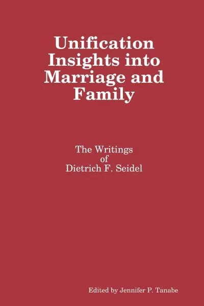 Обложка книги Unification Insights into Marriage and Family. The Writings of Dietrich F. Seidel, Jennifer P. Tanabe, Dietrich F. Seidel