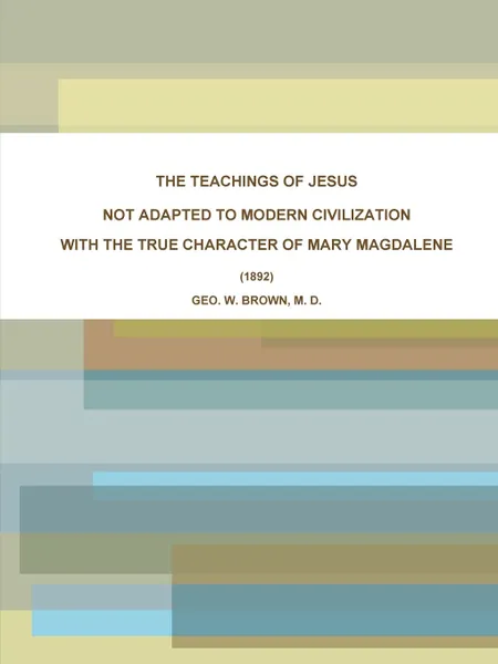 Обложка книги THE TEACHINGS OF JESUS, NOT ADAPTED TO MODERN CIVILIZATION. WITH THE TRUE CHARACTER OF MARY MAGDALENE. (1892), M. D. GEO. W. BROWN