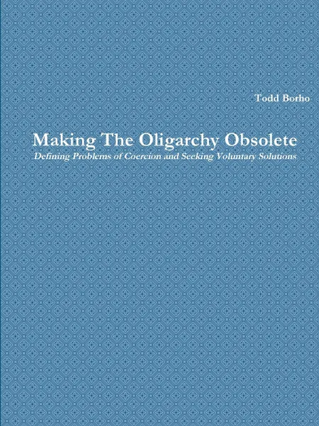 Обложка книги Making The Oligarchy Obsolete Defining Problems of Coercion and Seeking Voluntary Solutions, Todd Borho