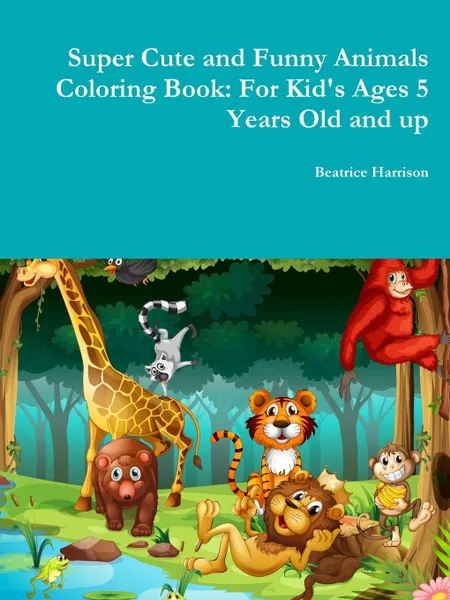 Обложка книги Super Cute and Funny Animals Coloring Book. For Kid.s Ages 5 Years Old and up, Beatrice Harrison