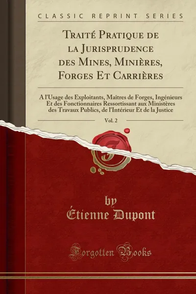 Обложка книги Traite Pratique de la Jurisprudence des Mines, Minieres, Forges Et Carrieres, Vol. 2. A l.Usage des Exploitants, Maitres de Forges, Ingenieurs Et des Fonctionnaires Ressortissant aux Ministeres des Travaux Publics, de l.Interieur Et de la Justice, Étienne Dupont