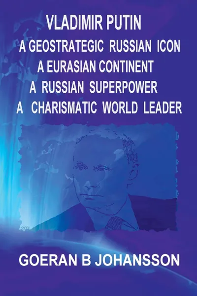 Обложка книги Vladimir Putin. A Geostrategic Russian Icon : A Eurasian Continent: A Russian Superpower : A Charismatic World Leader:, Goeran B. Johansson