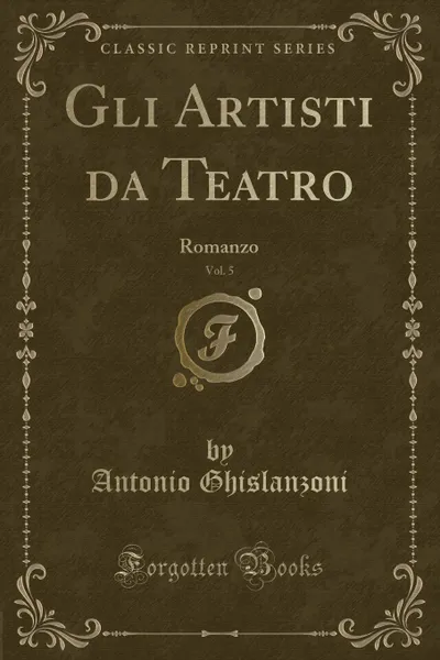 Обложка книги Gli Artisti da Teatro, Vol. 5. Romanzo (Classic Reprint), Antonio Ghislanzoni