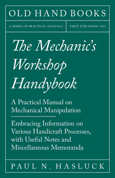 Обложка книги The Mechanic.s Workshop Handybook - A Practical Manual on Mechanical Manipulation - Embracing Information on Various Handicraft Processes, with Useful Notes and Miscellaneous Memoranda, Paul N. Hasluck