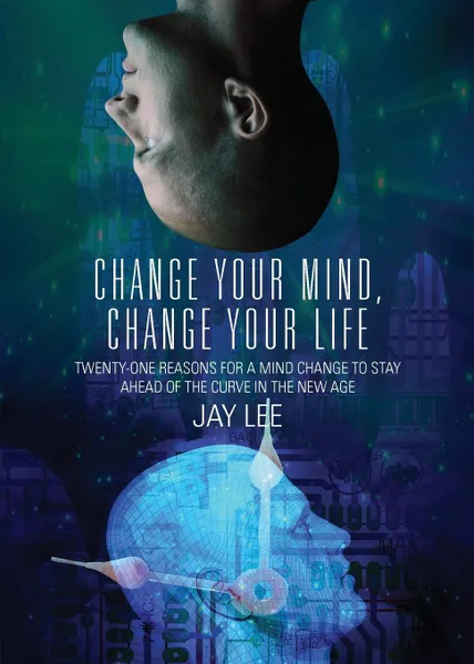 Обложка книги Change Your Mind, Change Your Life. Twenty-One Reasons for a Mind Change to Stay Ahead of the Curve in the New Age, Jay Lee