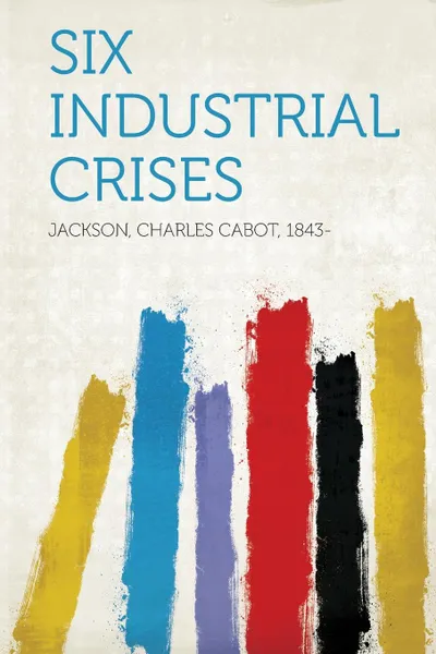 Обложка книги Six Industrial Crises, Jackson Charles Cabot 1843-