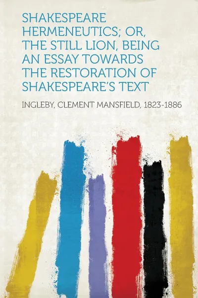 Обложка книги Shakespeare Hermeneutics; Or, The Still Lion, Being an Essay Towards the Restoration of Shakespeare.s Text, Ingleby Clement Mansfield 1823-1886