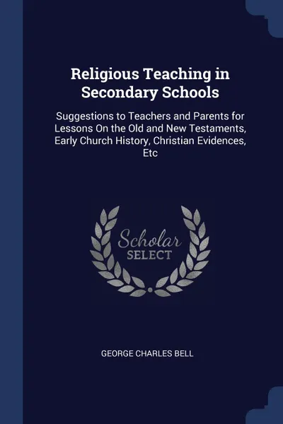 Обложка книги Religious Teaching in Secondary Schools. Suggestions to Teachers and Parents for Lessons On the Old and New Testaments, Early Church History, Christian Evidences, Etc, George Charles Bell