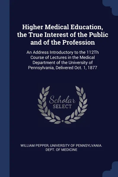 Обложка книги Higher Medical Education, the True Interest of the Public and of the Profession. An Address Introductory to the 112Th Course of Lectures in the Medical Department of the University of Pennsylvania, Delivered Oct. 1, 1877, William Pepper