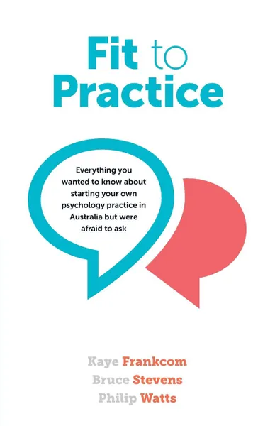 Обложка книги Fit To Practice. Everything you wanted to know about starting your own psychology practice in Australia but were afraid to ask, Kaye Frankcom, Bruce Stevens, Philip Watts