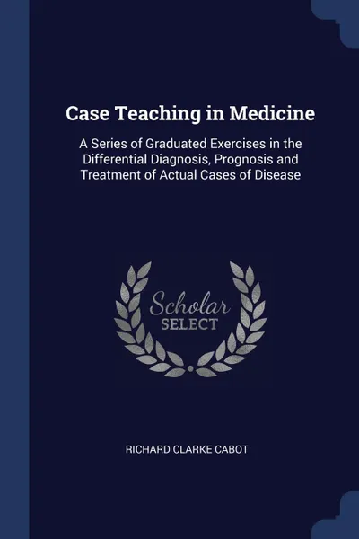 Обложка книги Case Teaching in Medicine. A Series of Graduated Exercises in the Differential Diagnosis, Prognosis and Treatment of Actual Cases of Disease, Richard Clarke Cabot