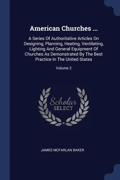 Обложка книги American Churches ... A Series Of Authoritative Articles On Designing, Planning, Heating, Ventilating, Lighting And General Equipment Of Churches As Demonstrated By The Best Practice In The United States; Volume 2, James McFarlan Baker