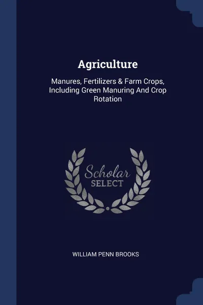 Обложка книги Agriculture. Manures, Fertilizers . Farm Crops, Including Green Manuring And Crop Rotation, William Penn Brooks